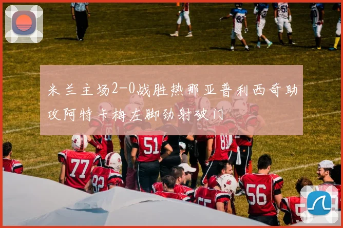 米兰主场2-0战胜热那亚普利西奇助攻阿特卡梅左脚劲射破门