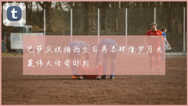 巴萨庆祝梅西生日再添辉煌岁月共襄伟大传奇时刻