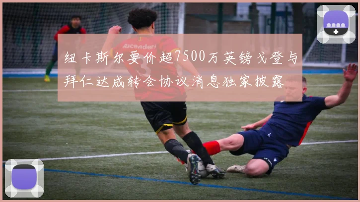 纽卡斯尔要价超7500万英镑戈登与拜仁达成转会协议消息独家披露
