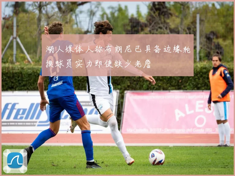 湖人媒体人称布朗尼已具备边缘轮换球员实力即使缺少老詹