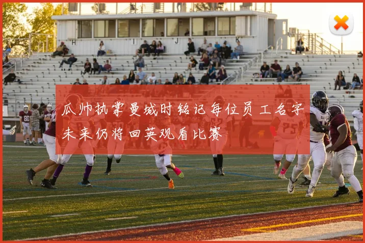 瓜帅执掌曼城时铭记每位员工名字未来仍将回英观看比赛