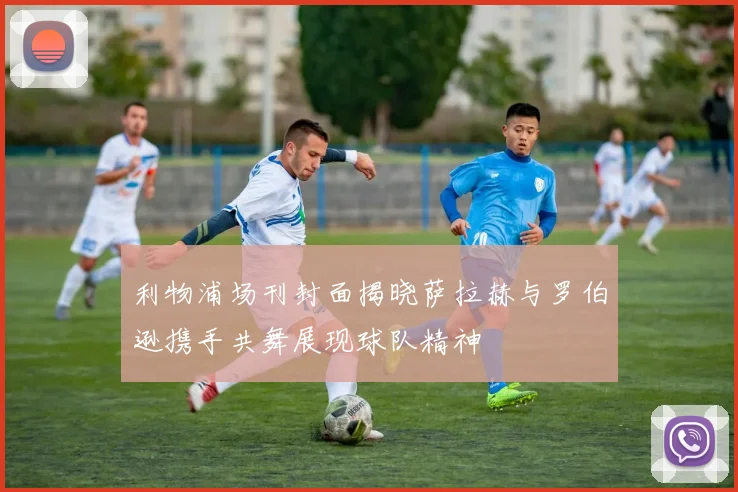 利物浦场刊封面揭晓萨拉赫与罗伯逊携手共舞展现球队精神