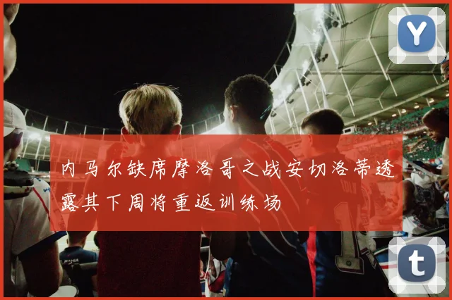 内马尔缺席摩洛哥之战安切洛蒂透露其下周将重返训练场