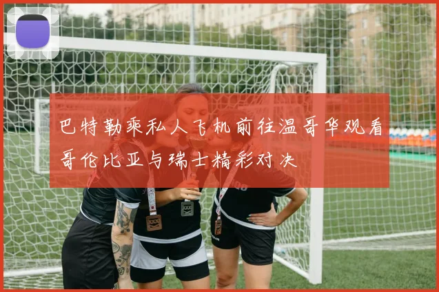 巴特勒乘私人飞机前往温哥华观看哥伦比亚与瑞士精彩对决