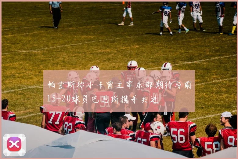 帕金斯称小卡曾主宰东部期待与前15-20球员巴恩斯携手共进