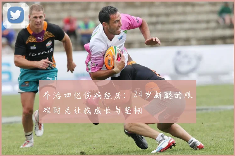 乔治回忆伤病经历：24岁断腿的艰难时光让我成长与坚韧