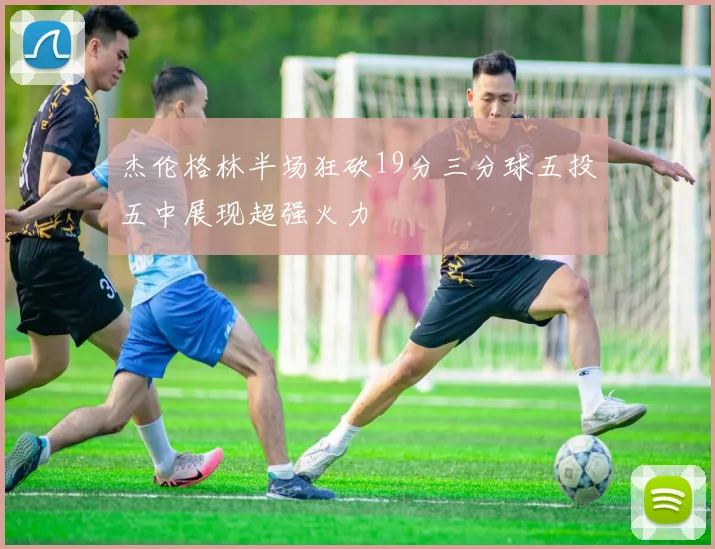 杰伦格林半场狂砍19分三分球五投五中展现超强火力