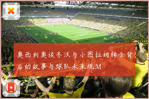 奥西利奥谈齐沃与小图拉姆转会背后的故事与球队未来规划