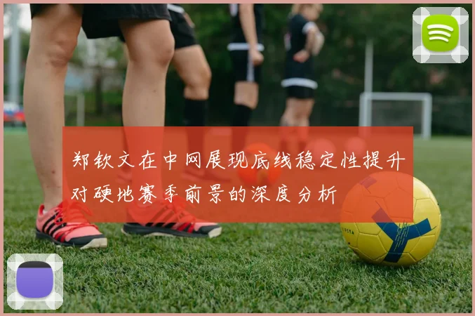郑钦文在中网展现底线稳定性提升对硬地赛季前景的深度分析