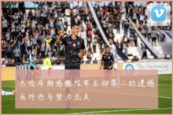 杰伦布朗感慨绿军东部第二的遗憾或许也与努力无关