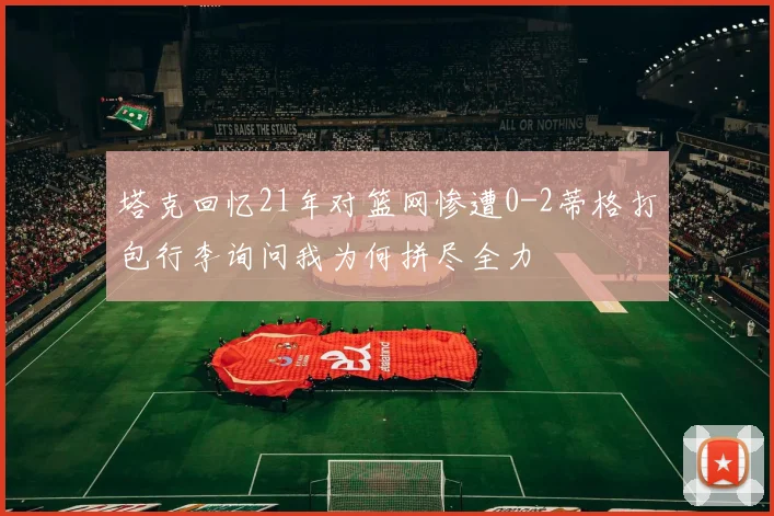 塔克回忆21年对篮网惨遭0-2蒂格打包行李询问我为何拼尽全力