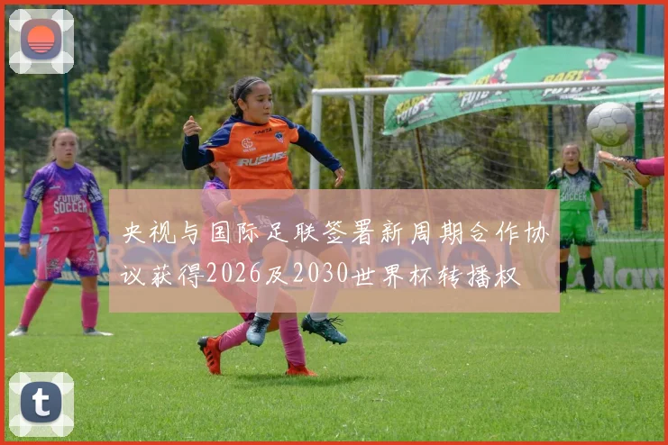 央视与国际足联签署新周期合作协议获得2026及2030世界杯转播权