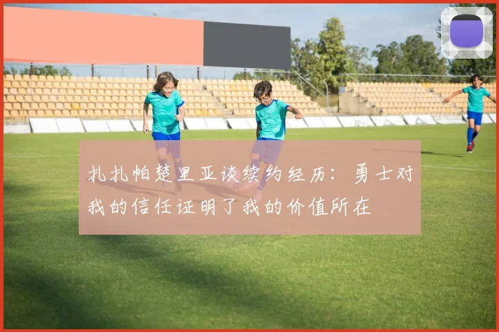 扎扎帕楚里亚谈续约经历：勇士对我的信任证明了我的价值所在