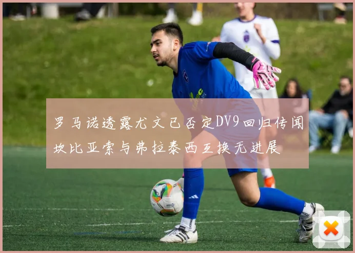 罗马诺透露尤文已否定DV9回归传闻坎比亚索与弗拉泰西互换无进展