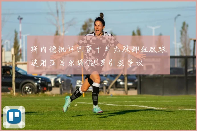 斯内德批评巴萨十年无冠却狂欢球迷用亚马尔调侃C罗引发争议