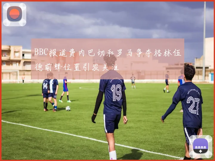 BBC报道费内巴切和罗马争夺格林伍德前锋位置引发关注
