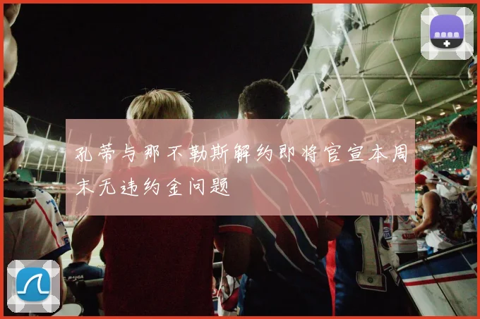 孔蒂与那不勒斯解约即将官宣本周末无违约金问题