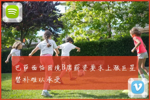 巴萨面临困境B席薪资要求上涨巨星替补难以承受