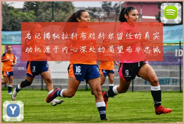 名记揭秘拉科布对科尔留任的真实动机源于内心深处的渴望而非忠诚