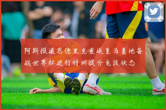 阿斯报道恩德里克重返皇马基地备战世界杯进行特训提升竞技状态