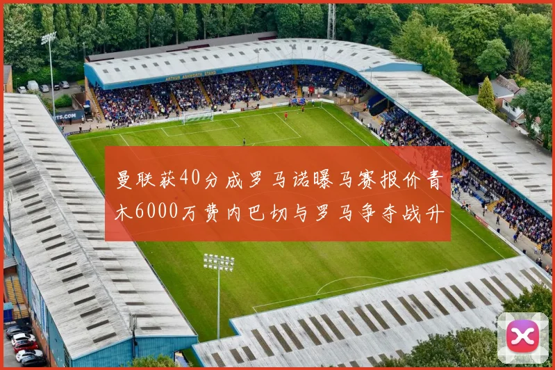 曼联获40分成罗马诺曝马赛报价青木6000万费内巴切与罗马争夺战升级