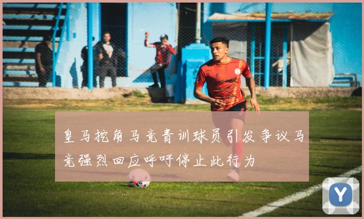 皇马挖角马竞青训球员引发争议马竞强烈回应呼吁停止此行为