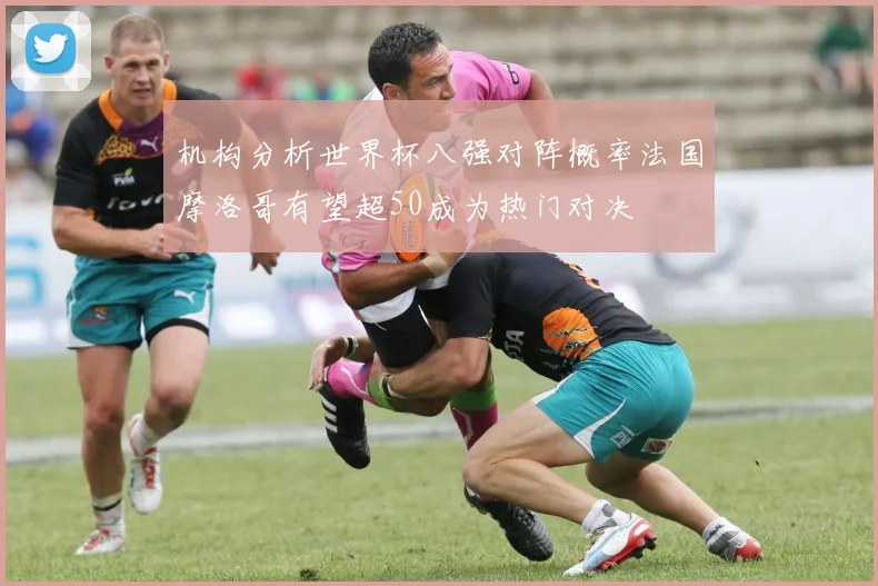 机构分析世界杯八强对阵概率法国摩洛哥有望超50成为热门对决