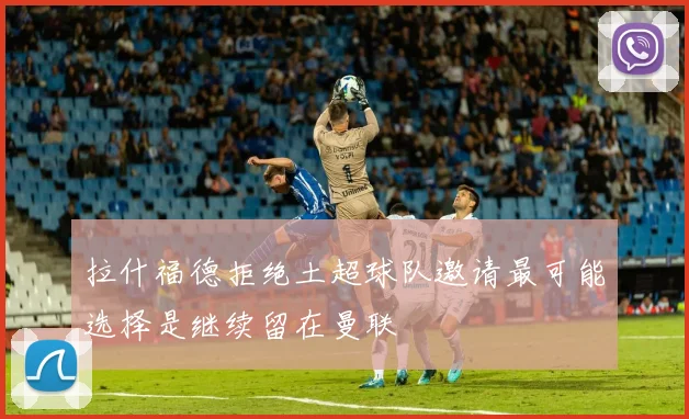 拉什福德拒绝土超球队邀请最可能选择是继续留在曼联