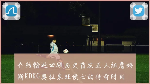 乔约翰逊回顾历史首发五人组詹姆斯KDKG奥拉朱旺便士的传奇时刻