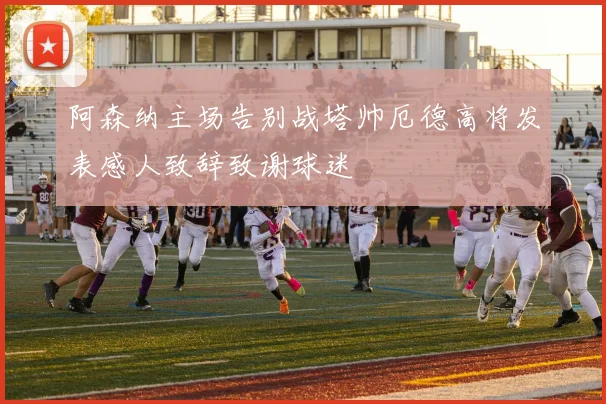 阿森纳主场告别战塔帅厄德高将发表感人致辞致谢球迷